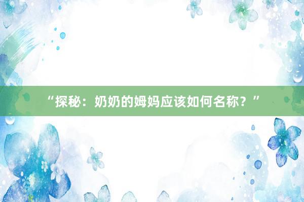 “探秘：奶奶的姆妈应该如何名称？”